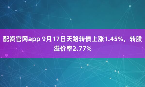 配资官网app 9月17日天路转债上涨1.45%，转股溢价率2.77%