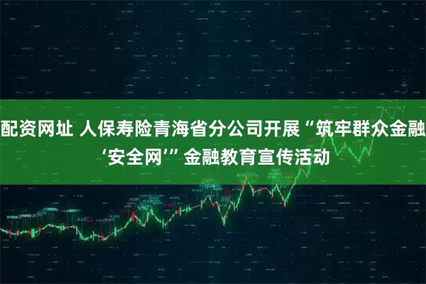 配资网址 人保寿险青海省分公司开展“筑牢群众金融 ‘安全网’”金融教育宣传活动