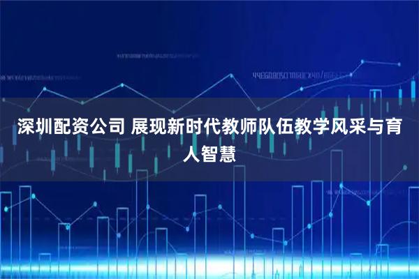 深圳配资公司 展现新时代教师队伍教学风采与育人智慧