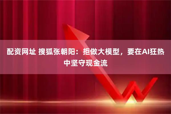 配资网址 搜狐张朝阳：拒做大模型，要在AI狂热中坚守现金流