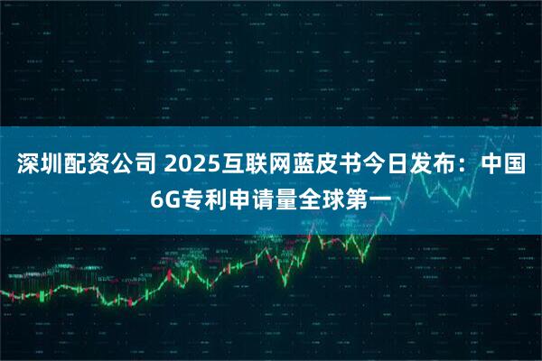 深圳配资公司 2025互联网蓝皮书今日发布：中国6G专利申请量全球第一