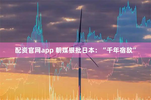 配资官网app 朝媒狠批日本:“千年宿敌”