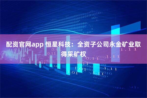 配资官网app 恒星科技：全资子公司永金矿业取得采矿权