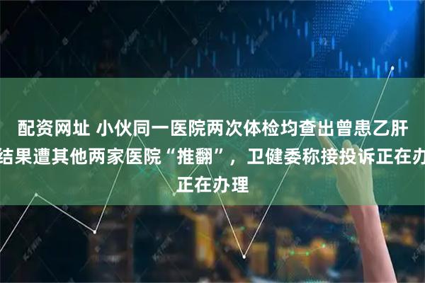 配资网址 小伙同一医院两次体检均查出曾患乙肝，结果遭其他两家医院“推翻”，卫健委称接投诉正在办理