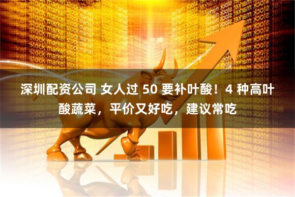 深圳配资公司 女人过 50 要补叶酸！4 种高叶酸蔬菜，平价又好吃，建议常吃