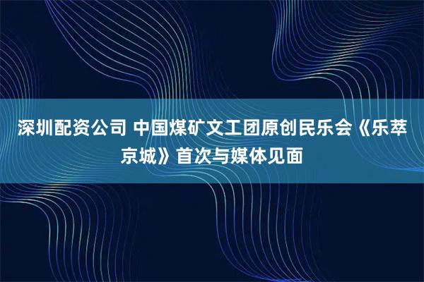 深圳配资公司 中国煤矿文工团原创民乐会《乐萃京城》首次与媒体见面