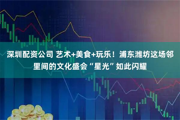 深圳配资公司 艺术+美食+玩乐！浦东潍坊这场邻里间的文化盛会“星光”如此闪耀