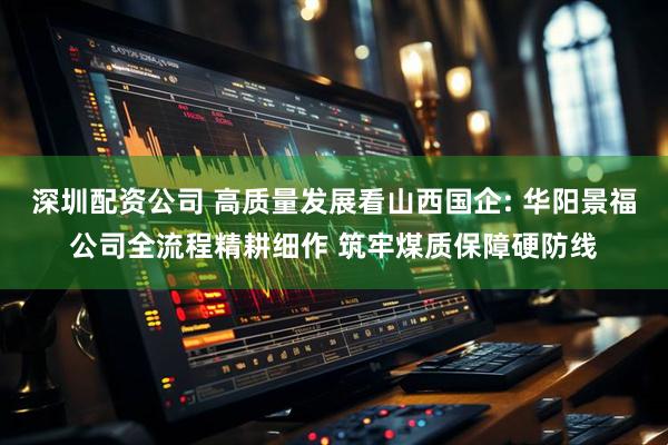 深圳配资公司 高质量发展看山西国企: 华阳景福公司全流程精耕细作 筑牢煤质保障硬防线