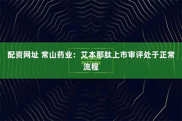 配资网址 常山药业：艾本那肽上市审评处于正常流程