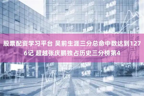股票配资学习平台 吴前生涯三分总命中数达到1276记 超越张庆鹏独占历史三分榜第4