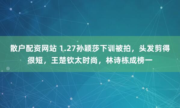 散户配资网站 1.27孙颖莎下训被拍，头发剪得很短，王楚钦太时尚，林诗栋成榜一