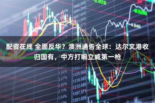 配资在线 全面反华？澳洲通告全球：达尔文港收归国有，中方打响立威第一枪