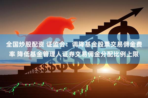 全国炒股配资 证监会：调降基金股票交易佣金费率 降低基金管理人证券交易佣金分配比例上限