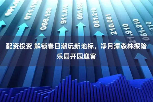 配资投资 解锁春日潮玩新地标，净月潭森林探险乐园开园迎客