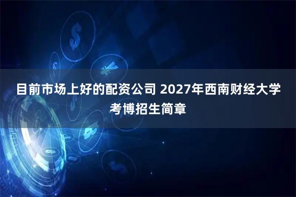 目前市场上好的配资公司 2027年西南财经大学考博招生简章