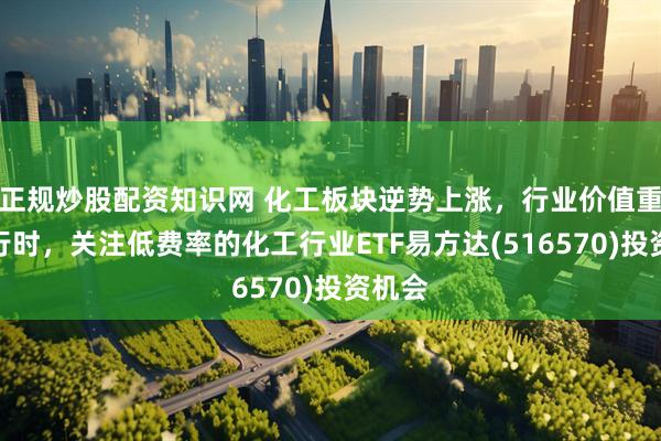 正规炒股配资知识网 化工板块逆势上涨，行业价值重估进行时，关注低费率的化工行业ETF易方达(516570)投资机会