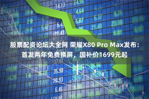 股票配资论坛大全网 荣耀X80 Pro Max发布：首发两年免费换屏，国补价1699元起