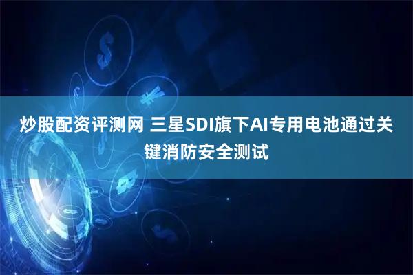炒股配资评测网 三星SDI旗下AI专用电池通过关键消防安全测试