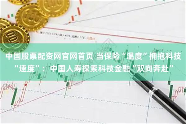 中国股票配资网官网首页 当保险“温度”拥抱科技“速度”：中国人寿探索科技金融“双向奔赴”