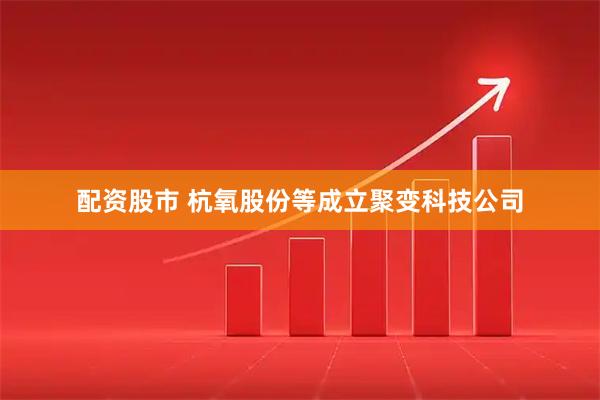 配资股市 杭氧股份等成立聚变科技公司