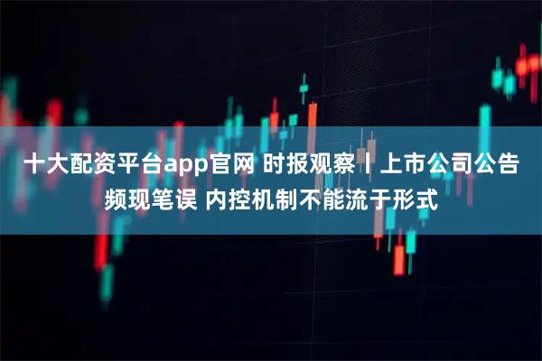 十大配资平台app官网 时报观察丨上市公司公告频现笔误 内控机制不能流于形式