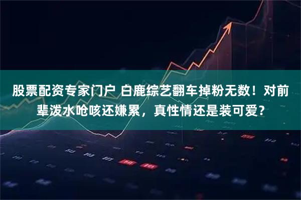 股票配资专家门户 白鹿综艺翻车掉粉无数！对前辈泼水呛咳还嫌累，真性情还是装可爱？