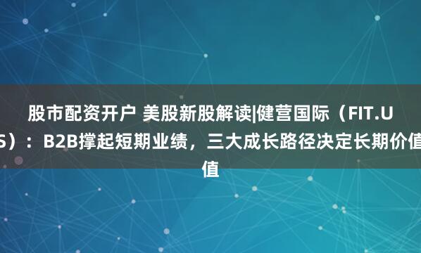 股市配资开户 美股新股解读|健营国际（FIT.US）：B2B撑起短期业绩，三大成长路径决定长期价值